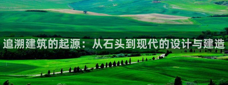 富联娱乐招商会判官333OO：追溯建筑的起源：从石头到现代的设计与建造